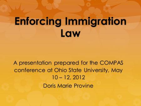 Enforcing Immigration Law A presentation prepared for the COMPAS conference at Ohio State University, May 10 – 12, 2012 Doris Marie Provine.