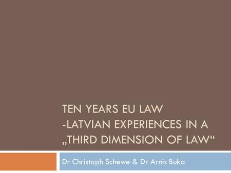 TEN YEARS EU LAW -LATVIAN EXPERIENCES IN A THIRD DIMENSION OF LAW Dr Christoph Schewe & Dr Arnis Buka.