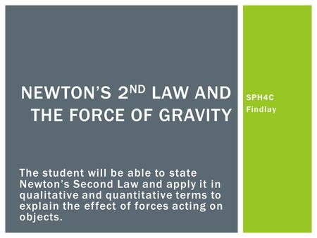 SPH4C Findlay NEWTONS 2 ND LAW AND THE FORCE OF GRAVITY The student will be able to state Newtons Second Law and apply it in qualitative and quantitative.