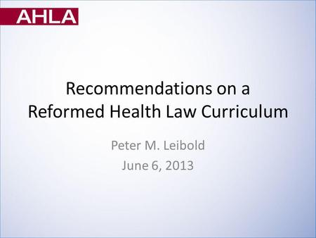 Recommendations on a Reformed Health Law Curriculum Peter M. Leibold June 6, 2013.