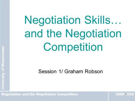 University of Westminster 2009-2010Negotiation and the Negotiation Competition 1 Session 1/ Graham Robson Negotiation Skills… and the Negotiation Competition.