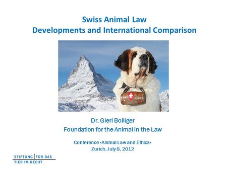 Swiss Animal Law Developments and International Comparison Dr. Gieri Bolliger Foundation for the Animal in the Law Conference «Animal Law and Ethics» Zurich,