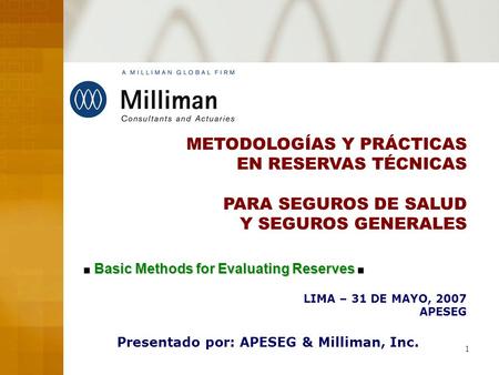 1 METODOLOGÍAS Y PRÁCTICAS EN RESERVAS TÉCNICAS PARA SEGUROS DE SALUD Y SEGUROS GENERALES LIMA – 31 DE MAYO, 2007 APESEG Presentado por: APESEG & Milliman,