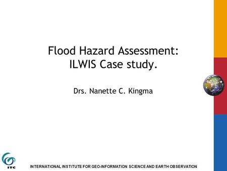 INTERNATIONAL INSTITUTE FOR GEO-INFORMATION SCIENCE AND EARTH OBSERVATION Flood Hazard Assessment: ILWIS Case study. Drs. Nanette C. Kingma.