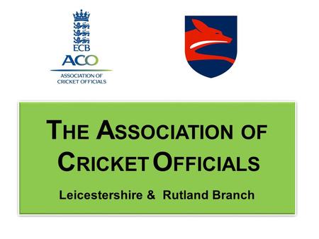 T HE A SSOCIATION OF C RICKET O FFICIALS Leicestershire & Rutland Branch T HE A SSOCIATION OF C RICKET O FFICIALS Leicestershire & Rutland Branch.