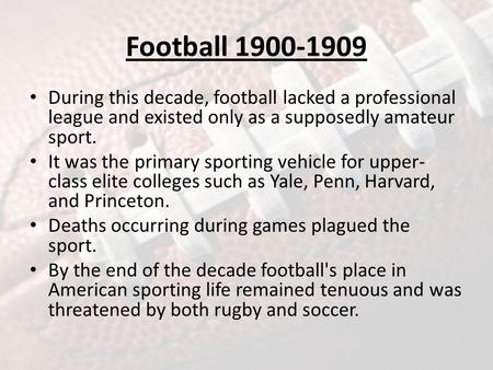 Football 1900-1909 During this decade, football lacked a professional league and existed only as a supposedly amateur sport. It was the primary sporting.