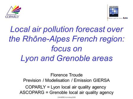 CHIMERE Workshop 2005 Local air pollution forecast over the Rhône-Alpes French region: focus on Lyon and Grenoble areas Florence Troude Prevision / Modelisation.