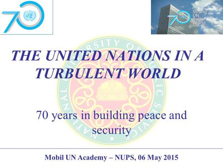 THE UNITED NATIONS IN A TURBULENT WORLD 70 years in building peace and security Mobil UN Academy – NUPS, 06 May 2015.