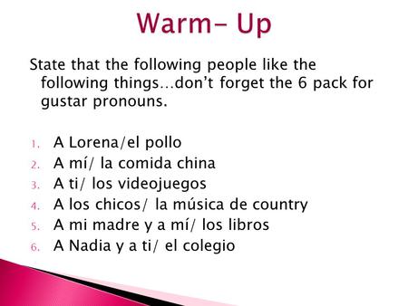 State that the following people like the following things…don’t forget the 6 pack for gustar pronouns. 1. A Lorena/el pollo 2. A mí/ la comida china 3.