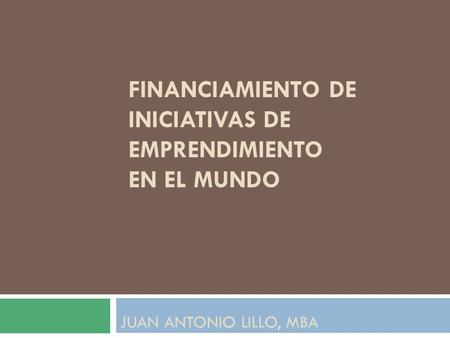 FINANCIAMIENTO DE INICIATIVAS DE EMPRENDIMIENTO EN EL MUNDO JUAN ANTONIO LILLO, MBA.