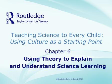 Teaching Science to Every Child: Using Culture as a Starting Point ©Routledge/Taylor & Francis 2012 Chapter 6 Using Theory to Explain and Understand Science.