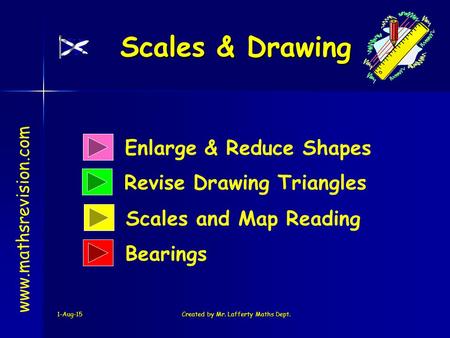 1-Aug-15Created by Mr. Lafferty Maths Dept. Enlarge & Reduce Shapes Revise Drawing Triangles Scales & Drawing www.mathsrevision.com Scales and Map Reading.