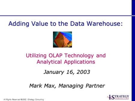 All Rights Reserved 2002, iStrategy Consulting January 16, 2003 Mark Max, Managing Partner Adding Value to the Data Warehouse: Utilizing OLAP Technology.