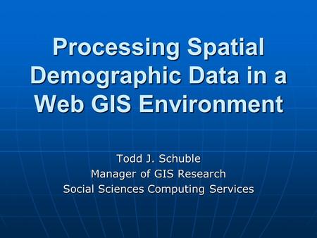 Processing Spatial Demographic Data in a Web GIS Environment Todd J. Schuble Manager of GIS Research Social Sciences Computing Services.