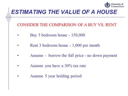 ESTIMATING THE VALUE OF A HOUSE CONSIDER THE COMPARISON OF A BUY VS. RENT Buy 3 bedroom house - 150,000 Rent 3 bedroom house - 1,000 per month Assume -