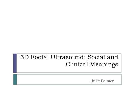 3D Foetal Ultrasound: Social and Clinical Meanings Julie Palmer.