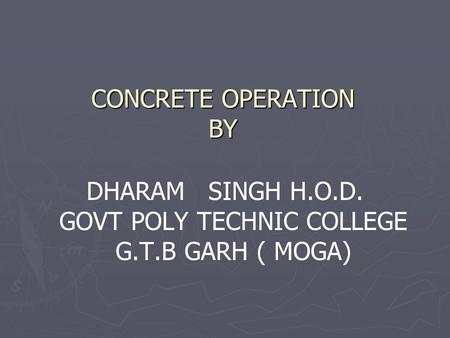 CONCRETE OPERATION BY DHARAM SINGH H.O.D. GOVT POLY TECHNIC COLLEGE G.T.B GARH ( MOGA)