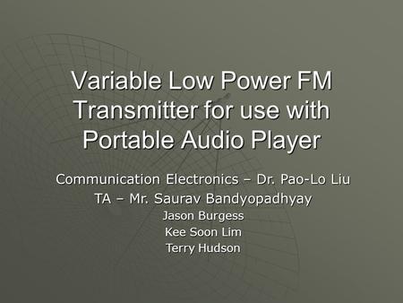 Variable Low Power FM Transmitter for use with Portable Audio Player Communication Electronics – Dr. Pao-Lo Liu TA – Mr. Saurav Bandyopadhyay Jason Burgess.