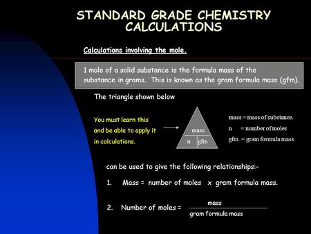 STANDARD GRADE CHEMISTRY CALCULATIONS Calculations involving the mole. 1 mole of a solid substance is the formula mass of the substance in grams. This.