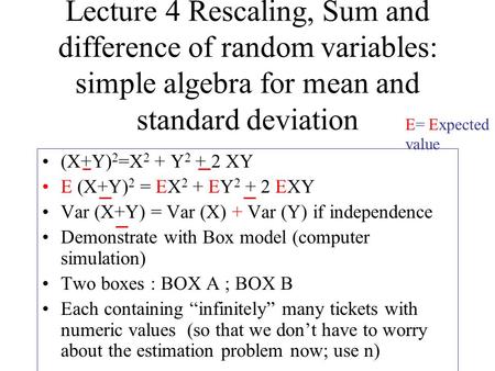 Lecture 4 Rescaling, Sum and difference of random variables: simple algebra for mean and standard deviation (X+Y) 2 =X 2 + Y 2 + 2 XY E (X+Y) 2 = EX 2.