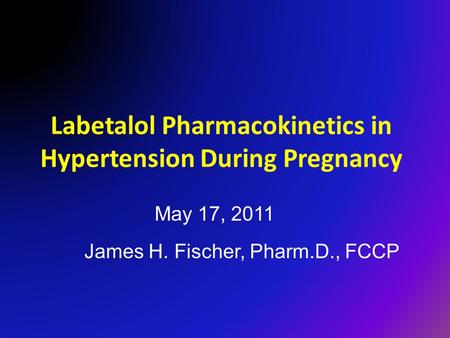 Labetalol Pharmacokinetics in Hypertension During Pregnancy James H. Fischer, Pharm.D., FCCP May 17, 2011.