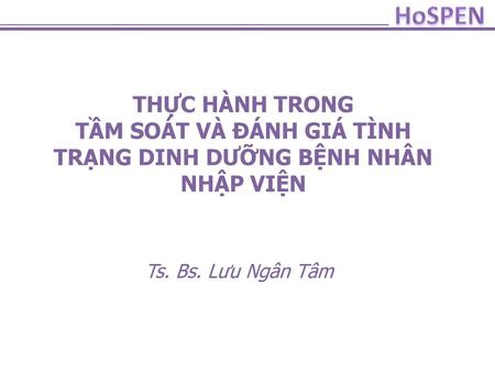 HoSPEN THỰC HÀNH TRONG TẦM SOÁT VÀ ĐÁNH GIÁ TÌNH TRẠNG DINH DƯỠNG BỆNH NHÂN NHẬP VIỆN Ts. Bs. Lưu Ngân Tâm.