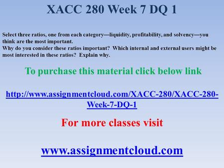 XACC 280 Week 7 DQ 1 Select three ratios, one from each category—liquidity, profitability, and solvency—you think are the most important. Why do you consider.