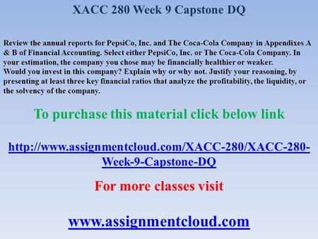 XACC 280 Week 9 Capstone DQ Review the annual reports for PepsiCo, Inc. and The Coca-Cola Company in Appendixes A & B of Financial Accounting. Select either.