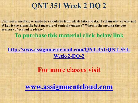 QNT 351 Week 2 DQ 2 Can mean, median, or mode be calculated from all statistical data? Explain why or why not. When is the mean the best measure of central.