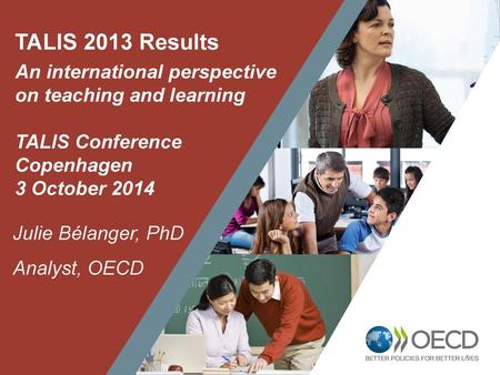 TALIS 2013 Results An international perspective on teaching and learning TALIS Conference Copenhagen 3 October 2014 Julie Bélanger, PhD Analyst, OECD 1.