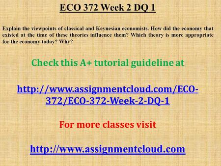 ECO 372 Week 2 DQ 1 Explain the viewpoints of classical and Keynesian economists. How did the economy that existed at the time of these theories influence.