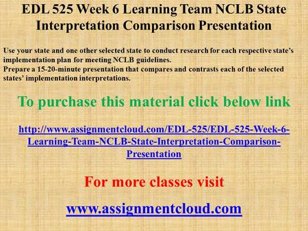 EDL 525 Week 6 Learning Team NCLB State Interpretation Comparison Presentation Use your state and one other selected state to conduct research for each.