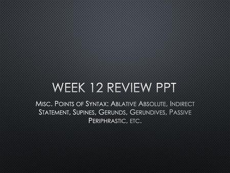 Week 12 Review PPT Misc. Points of Syntax: Ablative Absolute, Indirect Statement, Supines, Gerunds, Gerundives, Passive Periphrastic, etc.