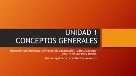 UNIDAD 1 CONCEPTOS GENERALES Antecedentes históricos, definición de capacitación, adiestramiento, desarrollo, aprendizaje etc. Marco legal de la capacitación.