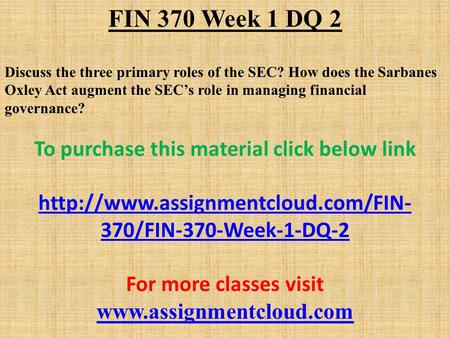 FIN 370 Week 1 DQ 2 Discuss the three primary roles of the SEC? How does the Sarbanes Oxley Act augment the SEC’s role in managing financial governance?