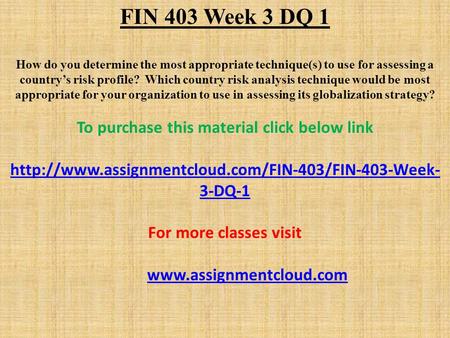 FIN 403 Week 3 DQ 1 How do you determine the most appropriate technique(s) to use for assessing a country’s risk profile? Which country risk analysis technique.