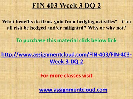 FIN 403 Week 3 DQ 2 What benefits do firms gain from hedging activities? Can all risk be hedged and/or mitigated? Why or why not? To purchase this material.