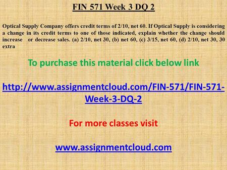 FIN 571 Week 3 DQ 2 Optical Supply Company offers credit terms of 2/10, net 60. If Optical Supply is considering a change in its credit terms to one of.