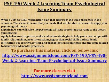 PSY 490 Week 2 Learning Team Psychological Issue Summary Write a 700- to 1,050-word action plan that addresses the issue presented in the scenario. The.