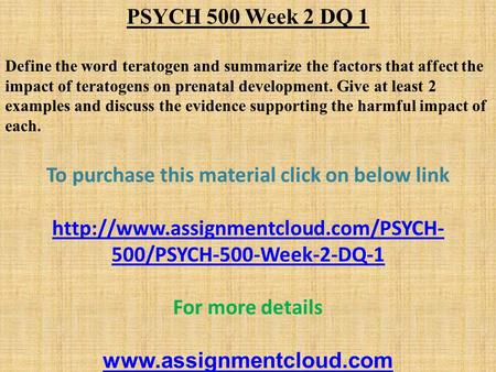 PSYCH 500 Week 2 DQ 1 Define the word teratogen and summarize the factors that affect the impact of teratogens on prenatal development. Give at least 2.