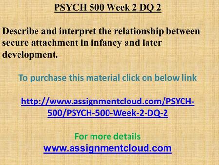 PSYCH 500 Week 2 DQ 2 Describe and interpret the relationship between secure attachment in infancy and later development. To purchase this material click.