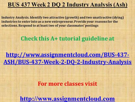 BUS 437 Week 2 DQ 2 Industry Analysis (Ash) Industry Analysis. Identify two attractive (growth) and two unattractive (dying) industries to enter into as.