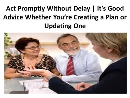 Act Promptly Without Delay | It’s Good Advice Whether You’re Creating a Plan or Updating One.