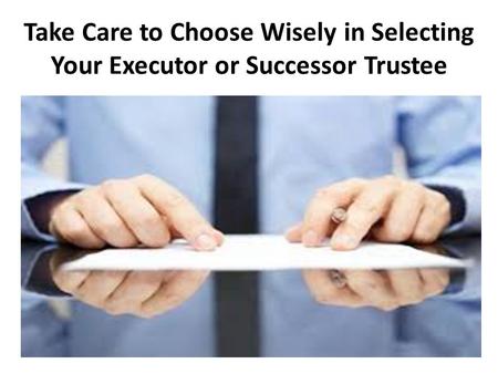 Take Care to Choose Wisely in Selecting Your Executor or Successor Trustee.