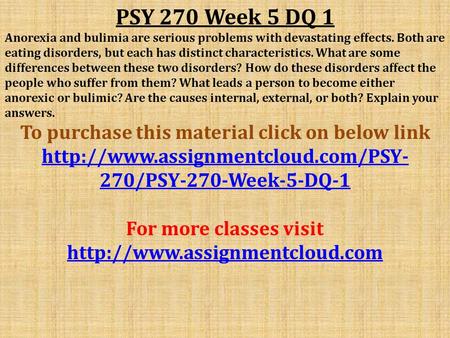 PSY 270 Week 5 DQ 1 Anorexia and bulimia are serious problems with devastating effects. Both are eating disorders, but each has distinct characteristics.