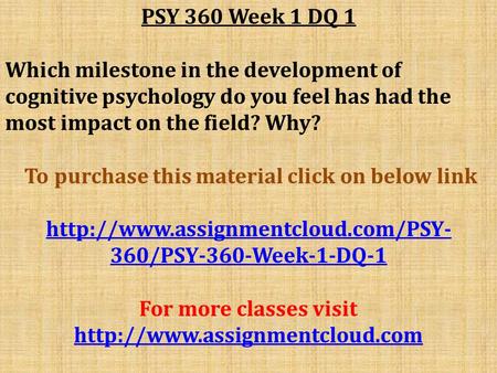 PSY 360 Week 1 DQ 1 Which milestone in the development of cognitive psychology do you feel has had the most impact on the field? Why? To purchase this.