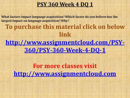 PSY 360 Week 4 DQ 1 What factors impact language acquisition? Which factor do you believe has the largest impact on language acquisition? Why? To purchase.