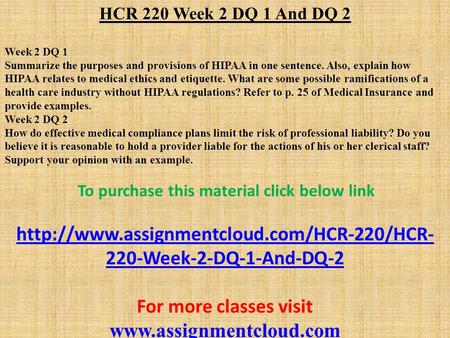 HCR 220 Week 2 DQ 1 And DQ 2 Week 2 DQ 1 Summarize the purposes and provisions of HIPAA in one sentence. Also, explain how HIPAA relates to medical ethics.