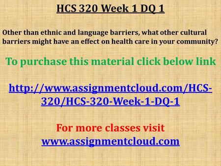 HCS 320 Week 1 DQ 1 Other than ethnic and language barriers, what other cultural barriers might have an effect on health care in your community? To purchase.