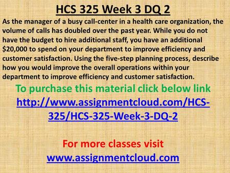 HCS 325 Week 3 DQ 2 As the manager of a busy call-center in a health care organization, the volume of calls has doubled over the past year. While you do.